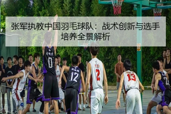 张军执教中国羽毛球队：战术创新与选手培养全景解析